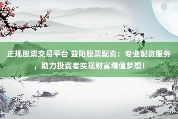 正规股票交易平台 益阳股票配资：专业配资服务，助力投资者实现财富增值梦想！