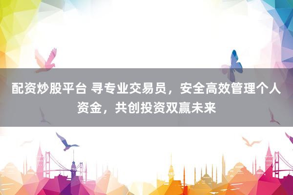 配资炒股平台 寻专业交易员，安全高效管理个人资金，共创投资双赢未来