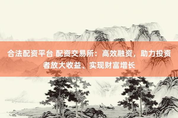 合法配资平台 配资交易所：高效融资，助力投资者放大收益、实现财富增长