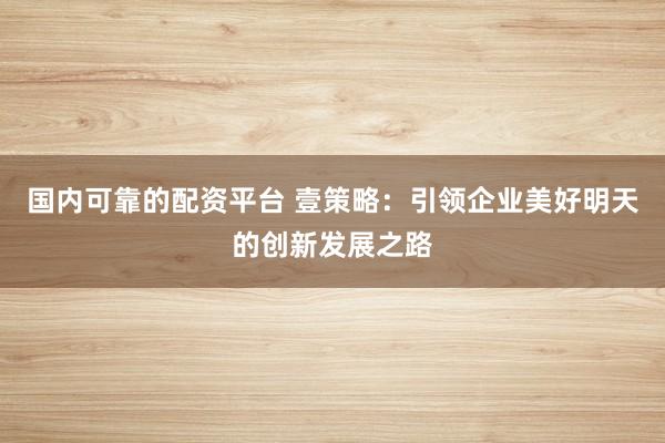 国内可靠的配资平台 壹策略：引领企业美好明天的创新发展之路
