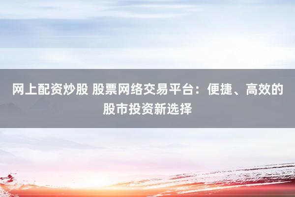网上配资炒股 股票网络交易平台：便捷、高效的股市投资新选择