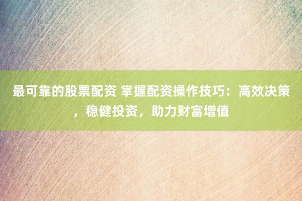 最可靠的股票配资 掌握配资操作技巧：高效决策，稳健投资，助力财富增值