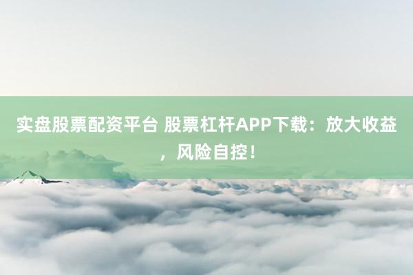 实盘股票配资平台 股票杠杆APP下载：放大收益，风险自控！
