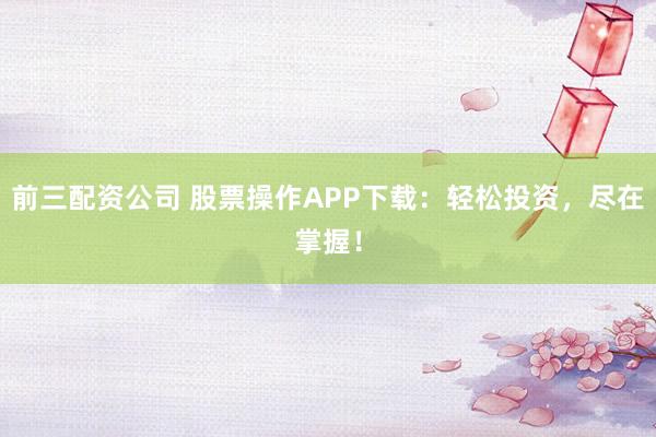 前三配资公司 股票操作APP下载：轻松投资，尽在掌握！