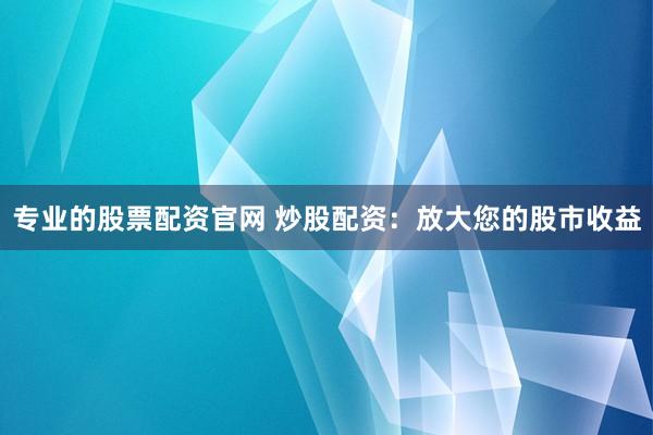 专业的股票配资官网 炒股配资：放大您的股市收益