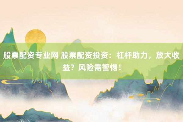 股票配资专业网 股票配资投资：杠杆助力，放大收益？风险需警惕！