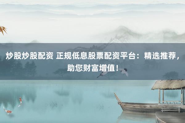 炒股炒股配资 正规低息股票配资平台：精选推荐，助您财富增值！
