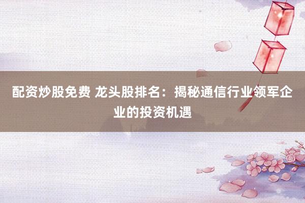 配资炒股免费 龙头股排名：揭秘通信行业领军企业的投资机遇