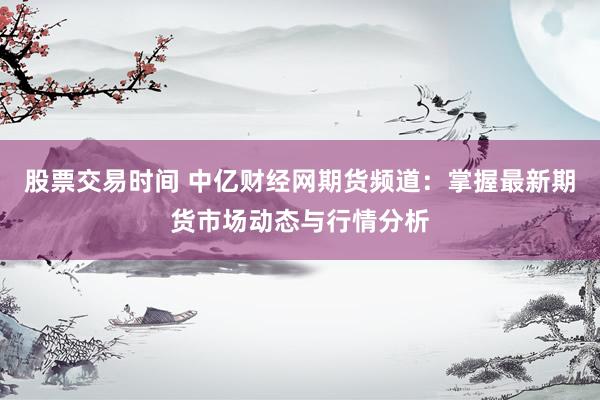 股票交易时间 中亿财经网期货频道：掌握最新期货市场动态与行情分析