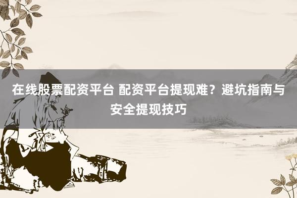 在线股票配资平台 配资平台提现难？避坑指南与安全提现技巧