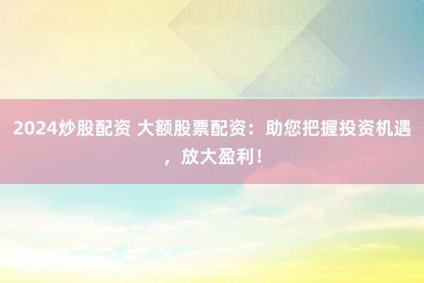 2024炒股配资 大额股票配资：助您把握投资机遇，放大盈利！