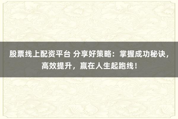 股票线上配资平台 分享好策略：掌握成功秘诀，高效提升，赢在人生起跑线！