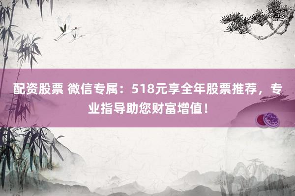 配资股票 微信专属：518元享全年股票推荐，专业指导助您财富增值！