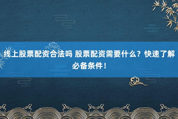 线上股票配资合法吗 股票配资需要什么？快速了解必备条件！