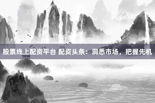 股票线上配资平台 配资头条：洞悉市场，把握先机