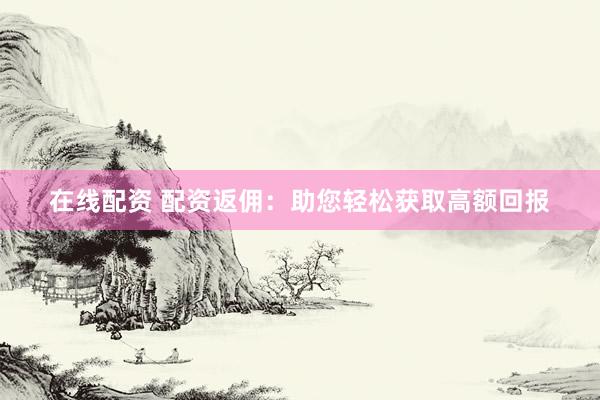 在线配资 配资返佣：助您轻松获取高额回报