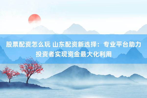 股票配资怎么玩 山东配资新选择：专业平台助力投资者实现资金最大化利用