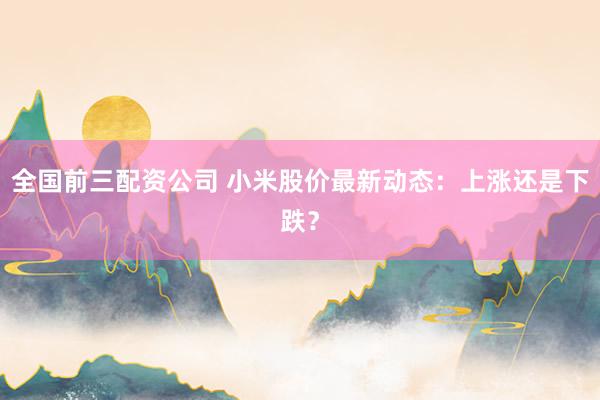 全国前三配资公司 小米股价最新动态：上涨还是下跌？