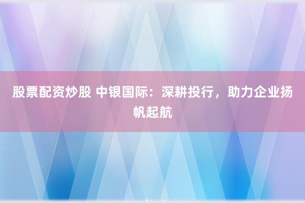 股票配资炒股 中银国际：深耕投行，助力企业扬帆起航