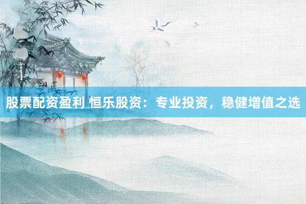 股票配资盈利 恒乐股资：专业投资，稳健增值之选