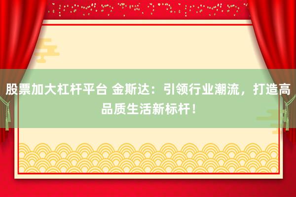 股票加大杠杆平台 金斯达：引领行业潮流，打造高品质生活新标杆！
