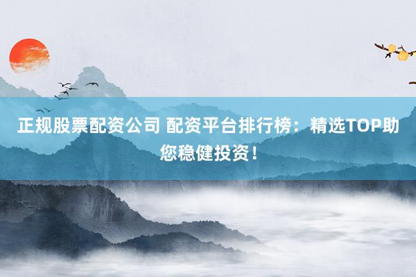 正规股票配资公司 配资平台排行榜：精选TOP助您稳健投资！