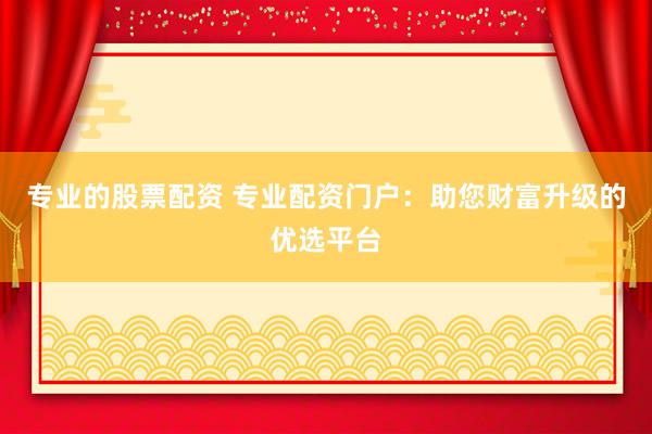 专业的股票配资 专业配资门户:助您财富升级的优选平台