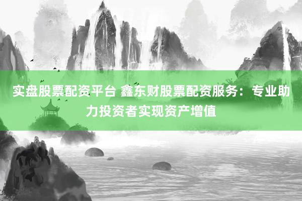 实盘股票配资平台 鑫东财股票配资服务：专业助力投资者实现资产增值