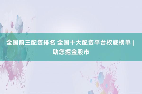 全国前三配资排名 全国十大配资平台权威榜单 | 助您掘金股市