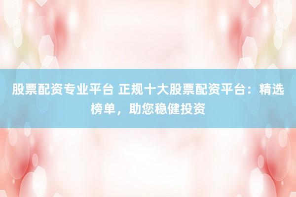 股票配资专业平台 正规十大股票配资平台：精选榜单，助您稳健投资
