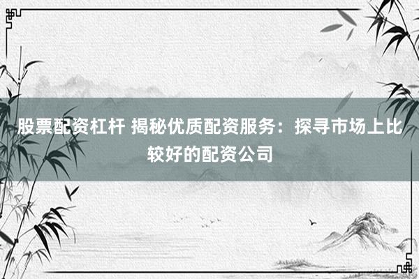 股票配资杠杆 揭秘优质配资服务:探寻市场上比较好的配资公司