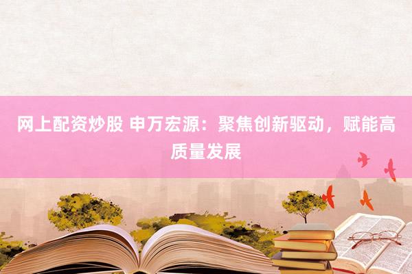 网上配资炒股 申万宏源：聚焦创新驱动，赋能高质量发展