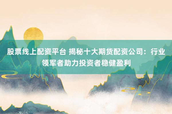 股票线上配资平台 揭秘十大期货配资公司：行业领军者助力投资者稳健盈利