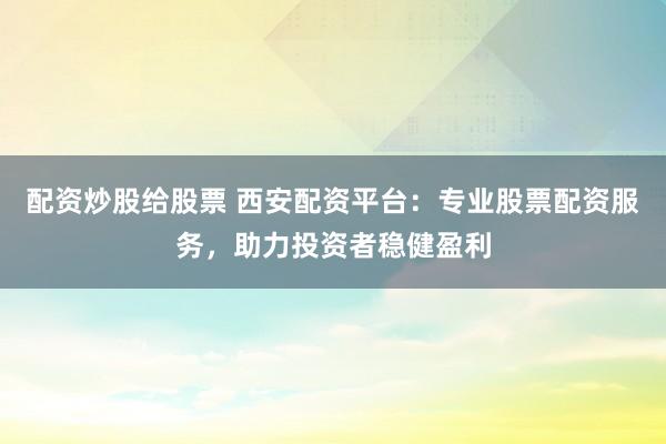 配资炒股给股票 西安配资平台：专业股票配资服务，助力投资者稳健盈利