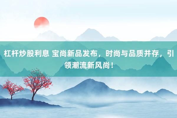 杠杆炒股利息 宝尚新品发布，时尚与品质并存，引领潮流新风尚！