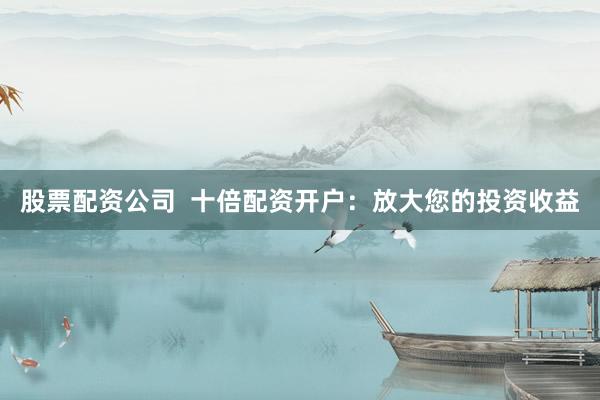 股票配资公司  十倍配资开户：放大您的投资收益