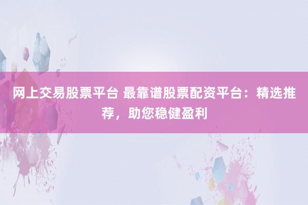 网上交易股票平台 最靠谱股票配资平台：精选推荐，助您稳健盈利
