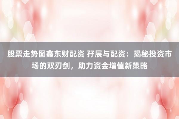 股票走势图鑫东财配资 孖展与配资：揭秘投资市场的双刃剑，助力资金增值新策略