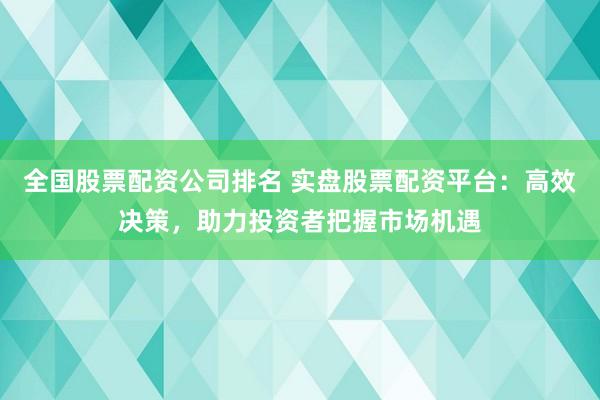 全国股票配资公司排名 实盘股票配资平台：高效决策，助力投资者把握市场机遇
